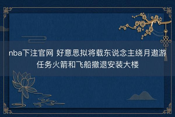 nba下注官网 好意思拟将载东说念主绕月遨游任务火箭和飞船撤退安装大楼