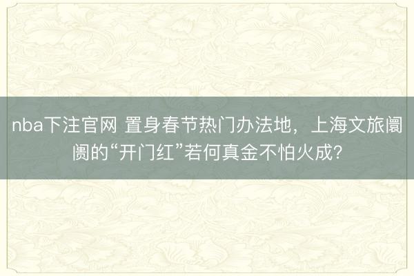 nba下注官网 置身春节热门办法地，上海文旅阛阓的“开门红”若何真金不怕火成？