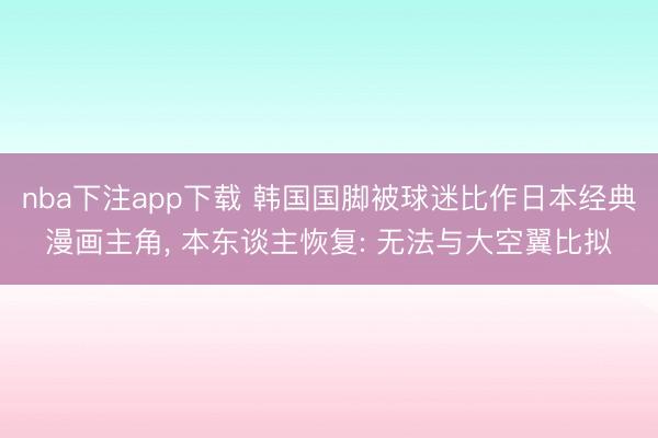 nba下注app下载 韩国国脚被球迷比作日本经典漫画主角, 本东谈主恢复: 无法与大空翼比拟