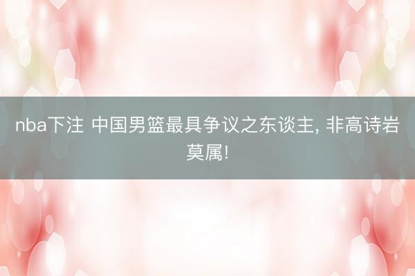 nba下注 中国男篮最具争议之东谈主, 非高诗岩莫属!