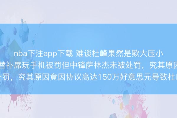 nba下注app下载 难谈杜峰果然是欺大压小,有球迷质疑广东男篮替补席玩手机被罚但中锋萨林杰未被处罚,究其原因竟因协议高达150万好意思元导致杜峰不敢动他