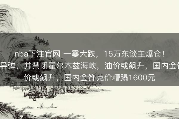 nba下注官网 一霎大跌,15万东谈主爆仓!伊朗放射精粹音速导弹,并禁闭霍尔木兹海峡,油价或飙升,国内金饰克价糟蹋1600元