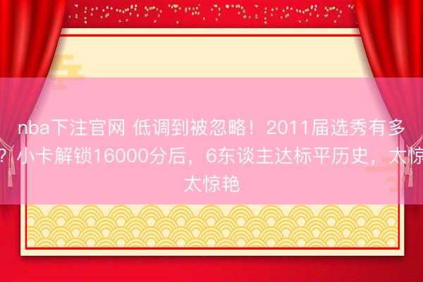 nba下注官网 低调到被忽略!2011届选秀有多猛?小卡解锁16000分后,6东谈主达标平历史,太惊艳