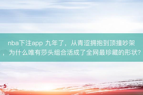 nba下注app 九年了，从青涩拥抱到顶撞吵架，为什么唯有莎头组合活成了全网最珍藏的形状？