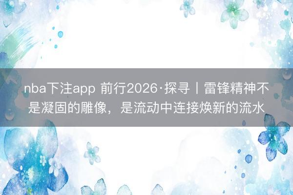 nba下注app 前行2026·探寻丨雷锋精神不是凝固的雕像，是流动中连接焕新的流水