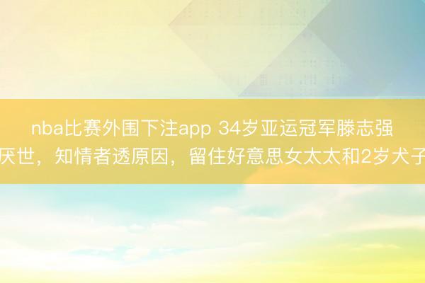 nba比赛外围下注app 34岁亚运冠军滕志强厌世，知情者透原因，留住好意思女太太和2岁犬子