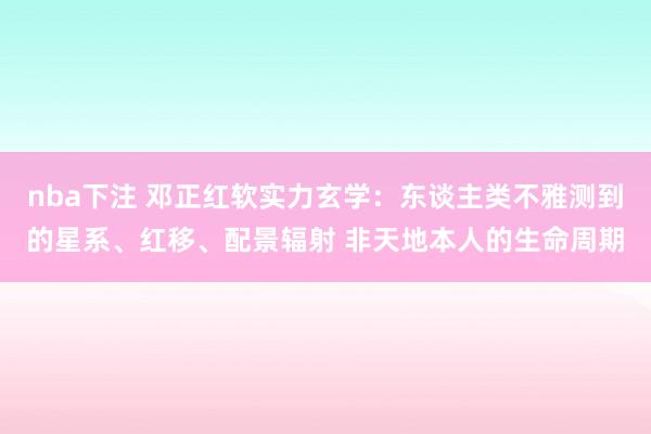 nba下注 邓正红软实力玄学：东谈主类不雅测到的星系、红移、配景辐射 非天地本人的生命周期