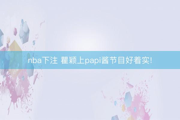 nba下注 瞿颖上papi酱节目好着实!