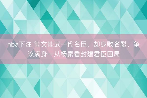 nba下注 能文能武一代名臣，却身败名裂、争议满身—从杨素看封建君臣困局