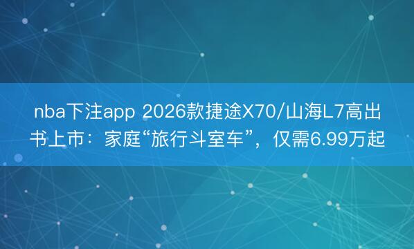 nba下注app 2026款捷途X70/山海L7高出书上市：家庭“旅行斗室车”，仅需6.99万起
