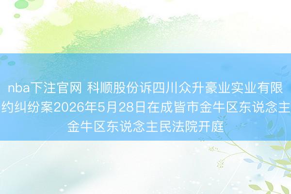 nba下注官网 科顺股份诉四川众升豪业实业有限公司买卖公约纠纷案2026年5月28日在成皆市金牛区东说念主民法院开庭