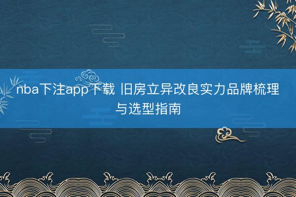 nba下注app下载 旧房立异改良实力品牌梳理与选型指南