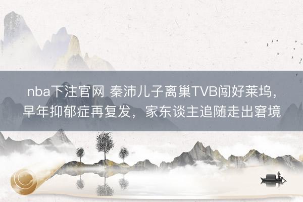 nba下注官网 秦沛儿子离巢TVB闯好莱坞，早年抑郁症再复发，家东谈主追随走出窘境