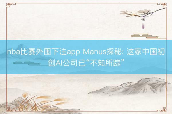 nba比赛外围下注app Manus探秘: 这家中国初创AI公司已“不知所踪”