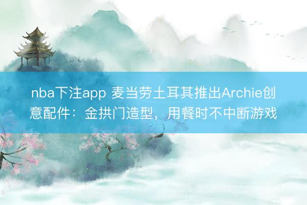 nba下注app 麦当劳土耳其推出Archie创意配件:金拱门造型,用餐时不中断游戏