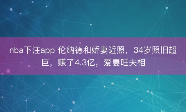 nba下注app 伦纳德和娇妻近照,34岁照旧超巨,赚了4.3亿,爱妻旺夫相