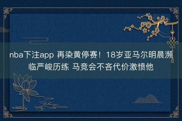nba下注app 再染黄停赛!18岁亚马尔明晨濒临严峻历练 马竞会不吝代价激愤他