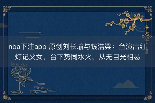 nba下注app 原创刘长瑜与钱浩梁:台演出红灯记父女,台下势同水火,从无目光相易