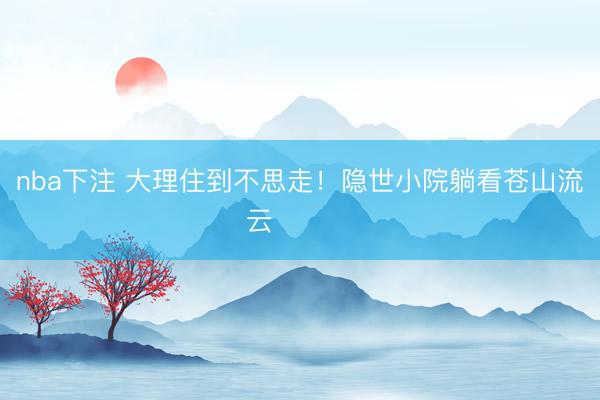 nba下注 大理住到不思走!隐世小院躺看苍山流云☁️⛰️