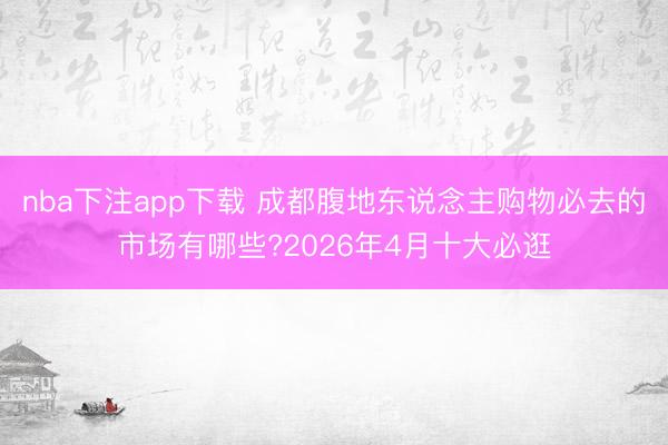 nba下注app下载 成都腹地东说念主购物必去的市场有哪些?2026年4月十大必逛