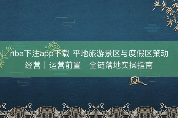 nba下注app下载 平地旅游景区与度假区策动经营|运营前置・全链落地实操指南