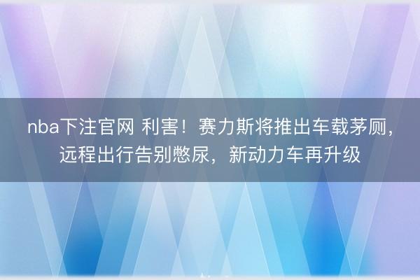 nba下注官网 利害！赛力斯将推出车载茅厕，远程出行告别憋尿，新动力车再升级