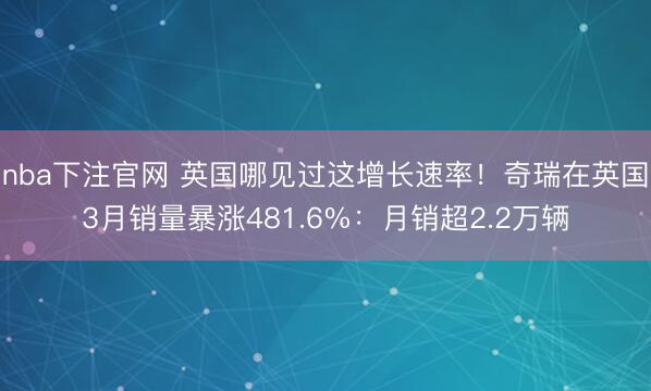 nba下注官网 英国哪见过这增长速率！奇瑞在英国3月销量暴涨481.6%：月销超2.2万辆