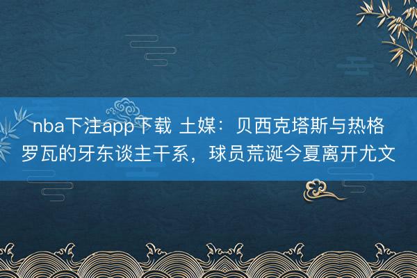 nba下注app下载 土媒：贝西克塔斯与热格罗瓦的牙东谈主干系，球员荒诞今夏离开尤文