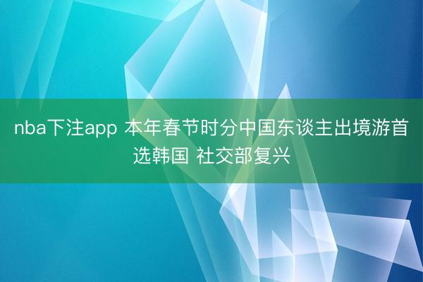 nba下注app 本年春节时分中国东谈主出境游首选韩国 社交部复兴