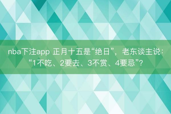 nba下注app 正月十五是“绝日”，老东谈主说：“1不吃、2要去、3不赏、4要忌”？