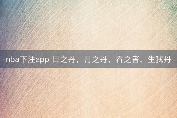 nba下注app 日之丹，月之丹，吞之者，生我丹