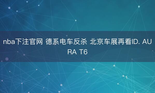 nba下注官网 德系电车反杀 北京车展再看ID. AURA T6