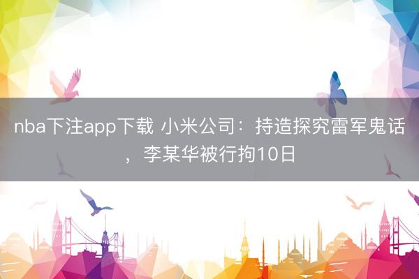 nba下注app下载 小米公司：持造探究雷军鬼话，李某华被行拘10日