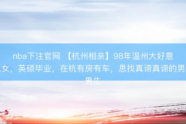nba下注官网 【杭州相亲】98年温州大好意思女，英硕毕业，在杭有房有车，思找真谛真谛的男生