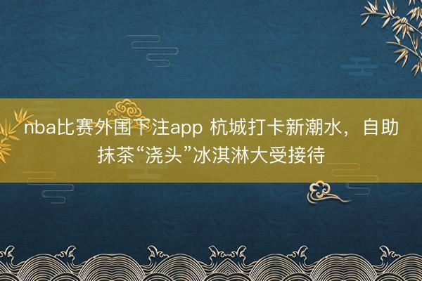 nba比赛外围下注app 杭城打卡新潮水，自助抹茶“浇头”冰淇淋大受接待