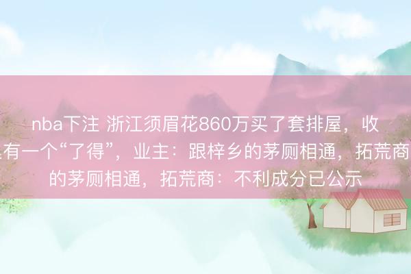 nba下注 浙江须眉花860万买了套排屋，收房时傻眼，院子里有一个“了得”，业主：跟梓乡的茅厕相通，拓荒商：不利成分已公示