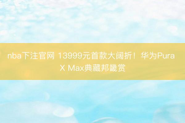nba下注官网 13999元首款大阔折！华为Pura X Max典藏邦畿赏