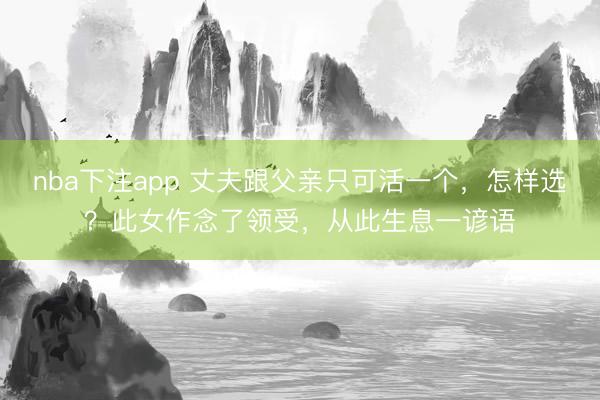 nba下注app 丈夫跟父亲只可活一个，怎样选？此女作念了领受，从此生息一谚语