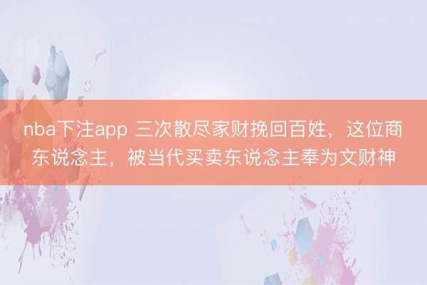 nba下注app 三次散尽家财挽回百姓，这位商东说念主，被当代买卖东说念主奉为文财神