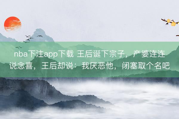 nba下注app下载 王后诞下宗子，产婆连连说念喜，王后却说：我厌恶他，闭塞取个名吧