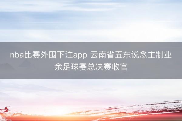 nba比赛外围下注app 云南省五东说念主制业余足球赛总决赛收官