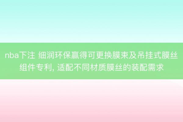 nba下注 细润环保赢得可更换膜束及吊挂式膜丝组件专利, 适配不同材质膜丝的装配需求