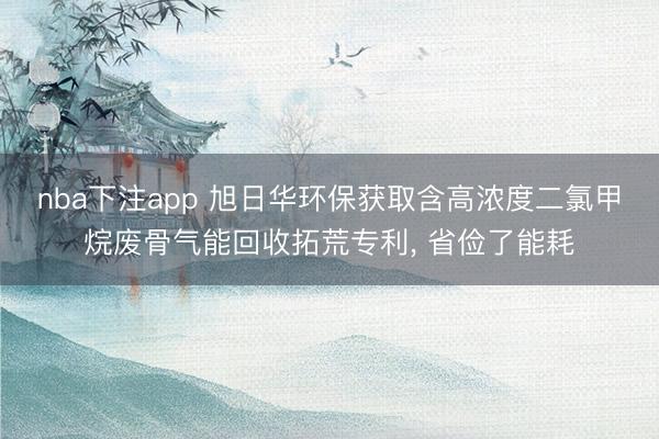 nba下注app 旭日华环保获取含高浓度二氯甲烷废骨气能回收拓荒专利, 省俭了能耗