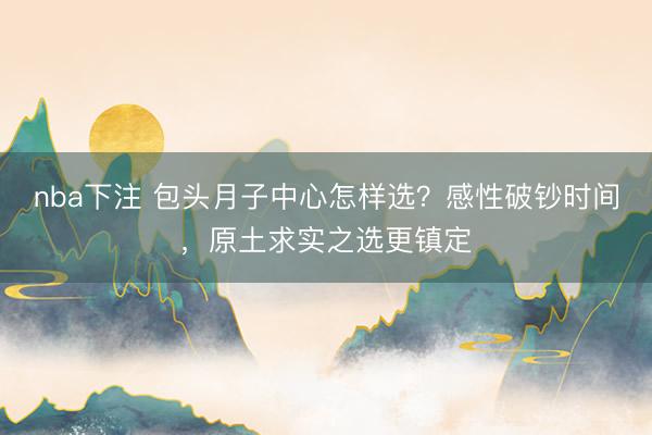 nba下注 包头月子中心怎样选？感性破钞时间，原土求实之选更镇定