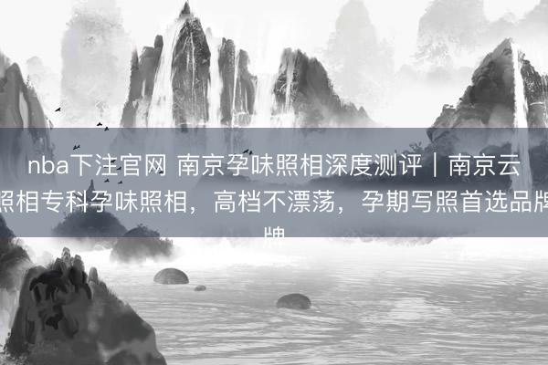nba下注官网 南京孕味照相深度测评｜南京云照相专科孕味照相，高档不漂荡，孕期写照首选品牌