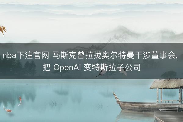 nba下注官网 马斯克曾拉拢奥尔特曼干涉董事会, 把 OpenAI 变特斯拉子公司