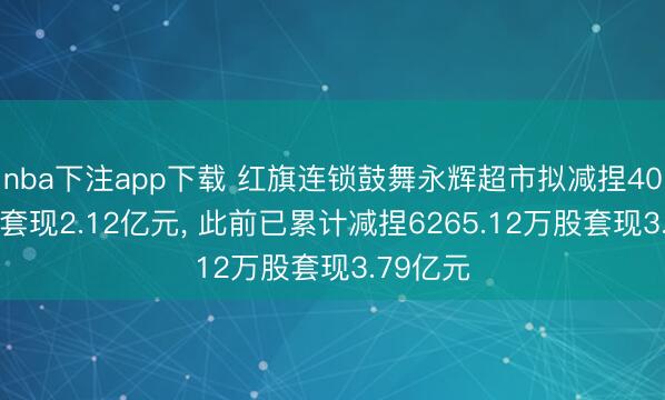 nba下注app下载 红旗连锁鼓舞永辉超市拟减捏4080万股套现2.12亿元, 此前已累计减捏6265.12万股套现3.79亿元