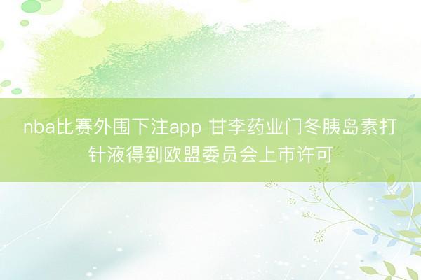 nba比赛外围下注app 甘李药业门冬胰岛素打针液得到欧盟委员会上市许可