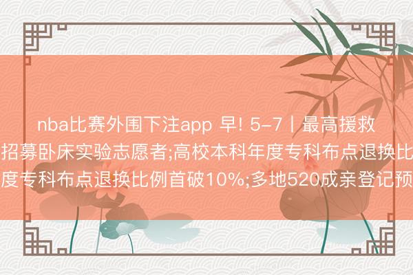 nba比赛外围下注app 早! 5-7丨最高援救7万元! 中国航天员中心招募卧床实验志愿者;高校本科年度专科布点退换比例首破10%;多地520成亲登记预约火爆