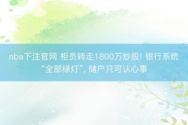 nba下注官网 柜员转走1800万炒股! 银行系统“全部绿灯”, 储户只可认心事